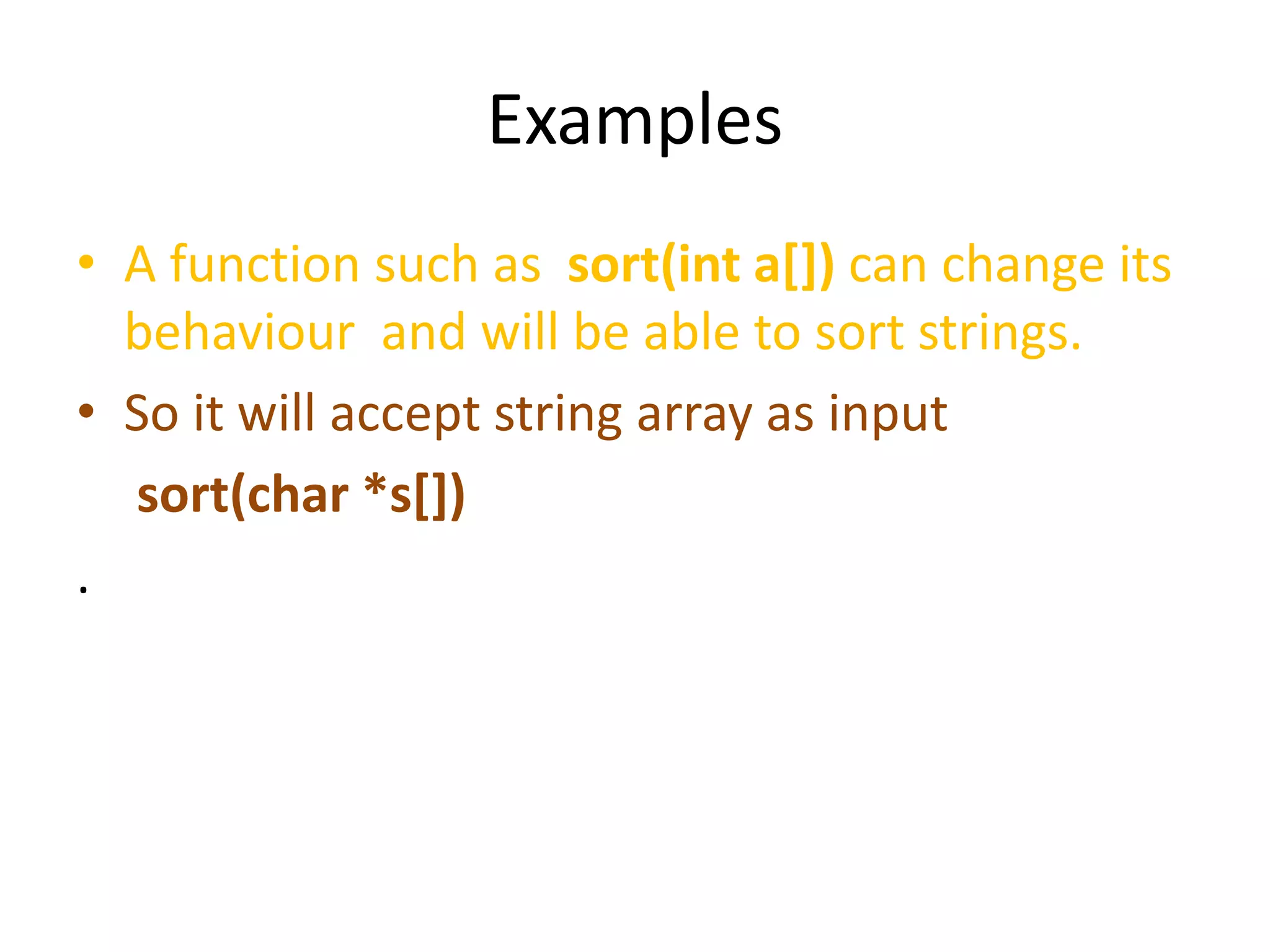 Examples
• A function such as sort(int a[]) can change its
behaviour and will be able to sort strings.
• So it will accept string array as input
sort(char *s[])
.
 