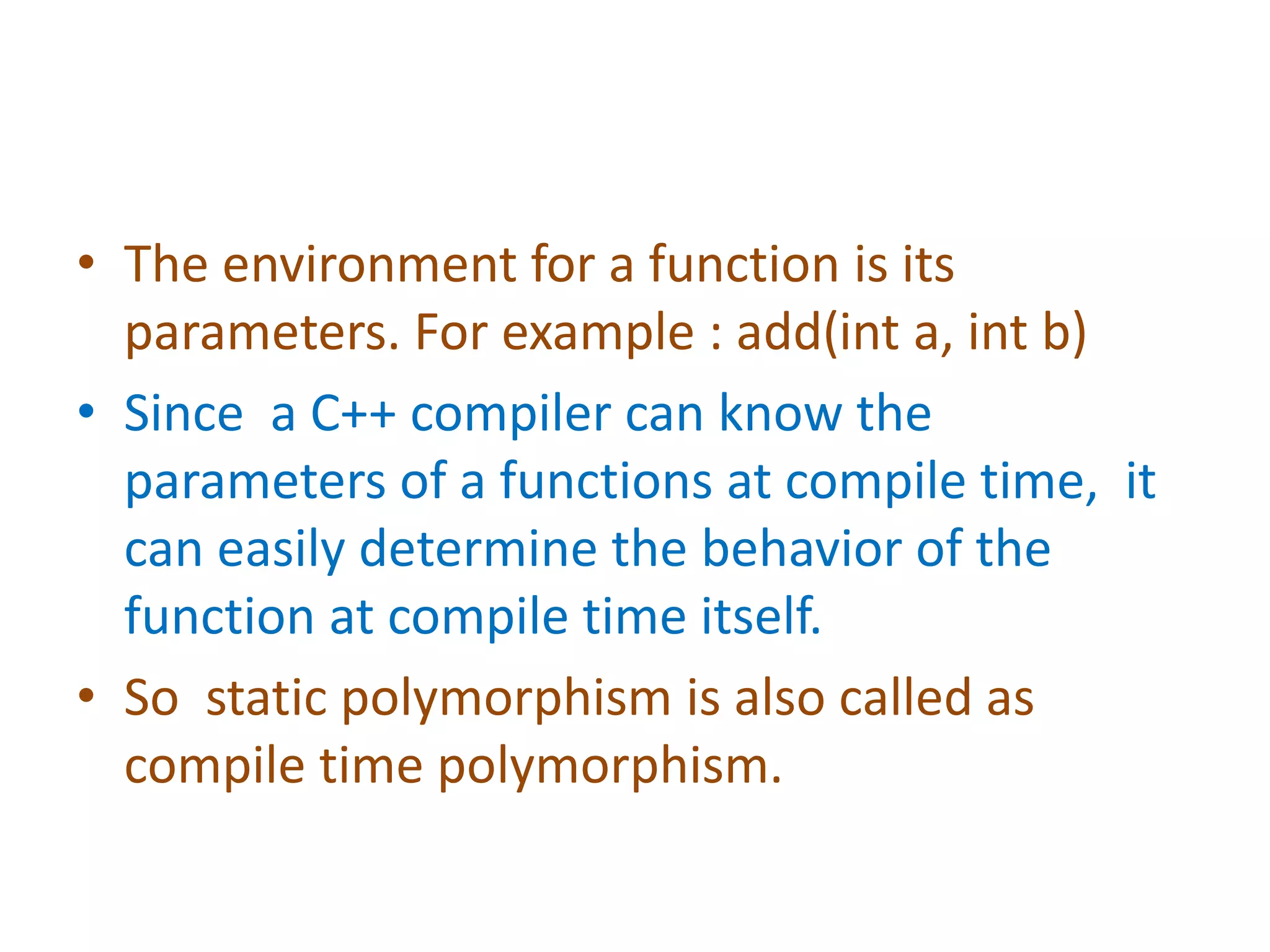 • The environment for a function is its
parameters. For example : add(int a, int b)
• Since a C++ compiler can know the
parameters of a functions at compile time, it
can easily determine the behavior of the
function at compile time itself.
• So static polymorphism is also called as
compile time polymorphism.
 