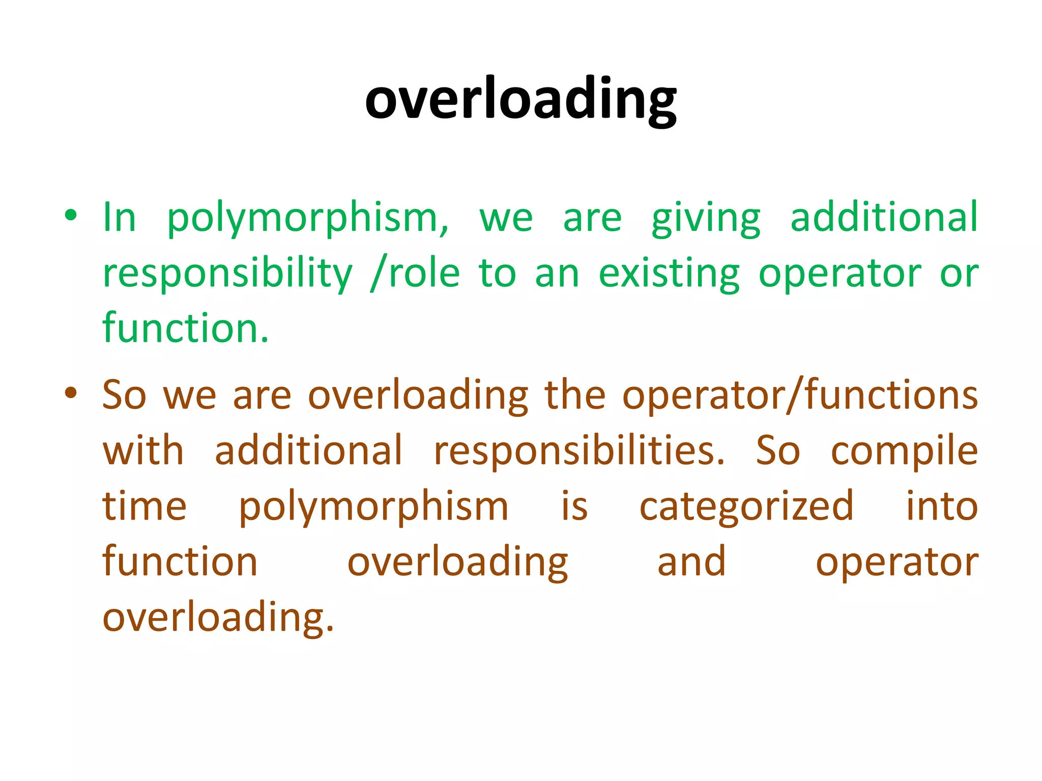 overloading
• In polymorphism, we are giving additional
responsibility /role to an existing operator or
function.
• So we are overloading the operator/functions
with additional responsibilities. So compile
time polymorphism is categorized into
function overloading and operator
overloading.
 