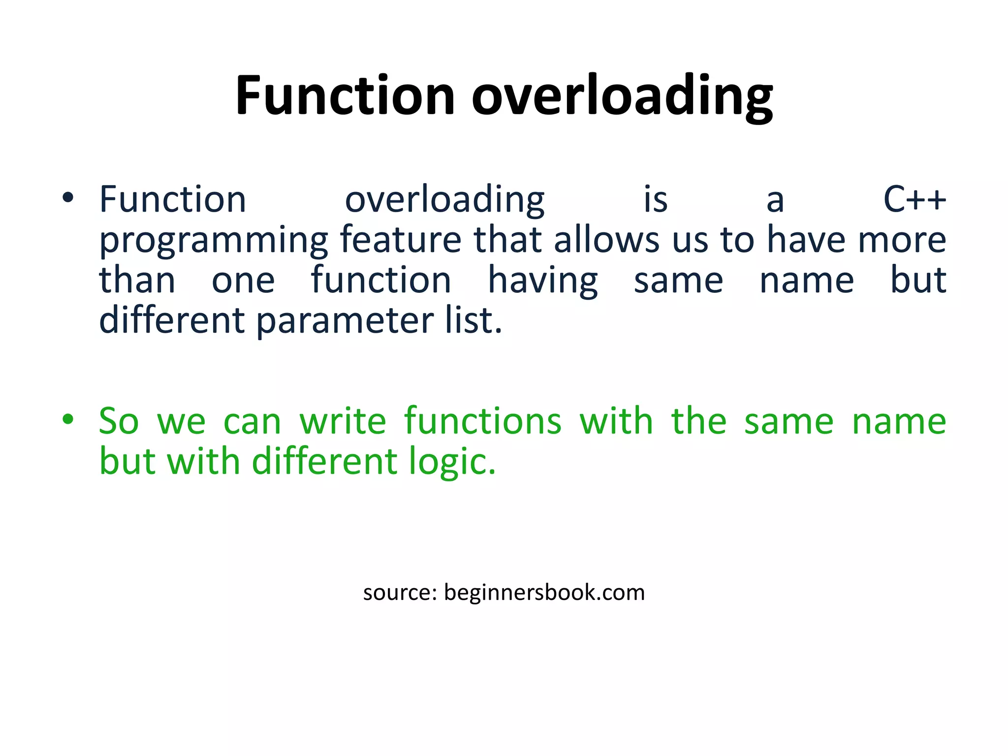 Function overloading
• Function overloading is a C++
programming feature that allows us to have more
than one function having same name but
different parameter list.
• So we can write functions with the same name
but with different logic.
source: beginnersbook.com
 