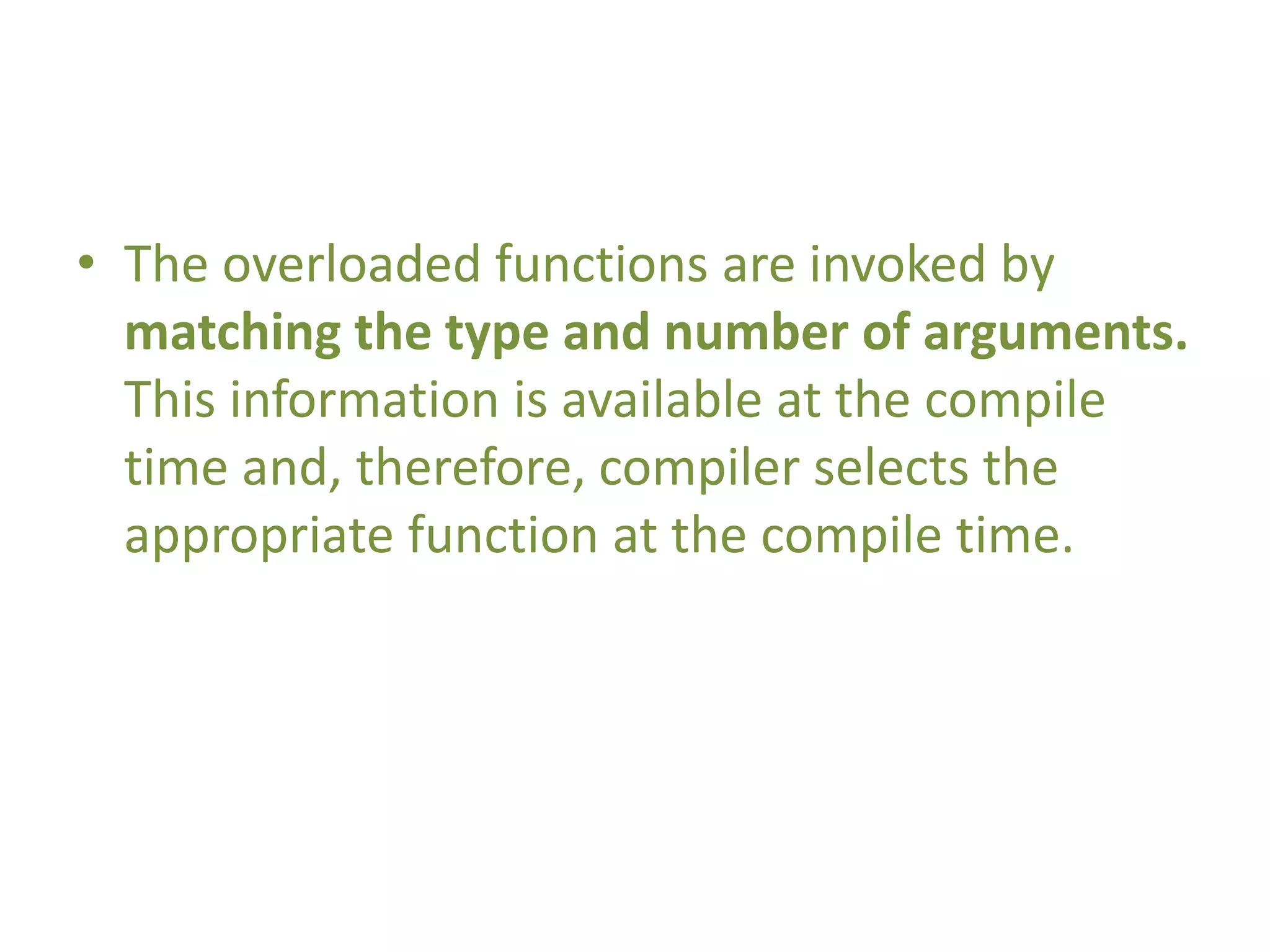 • The overloaded functions are invoked by
matching the type and number of arguments.
This information is available at the compile
time and, therefore, compiler selects the
appropriate function at the compile time.
 
