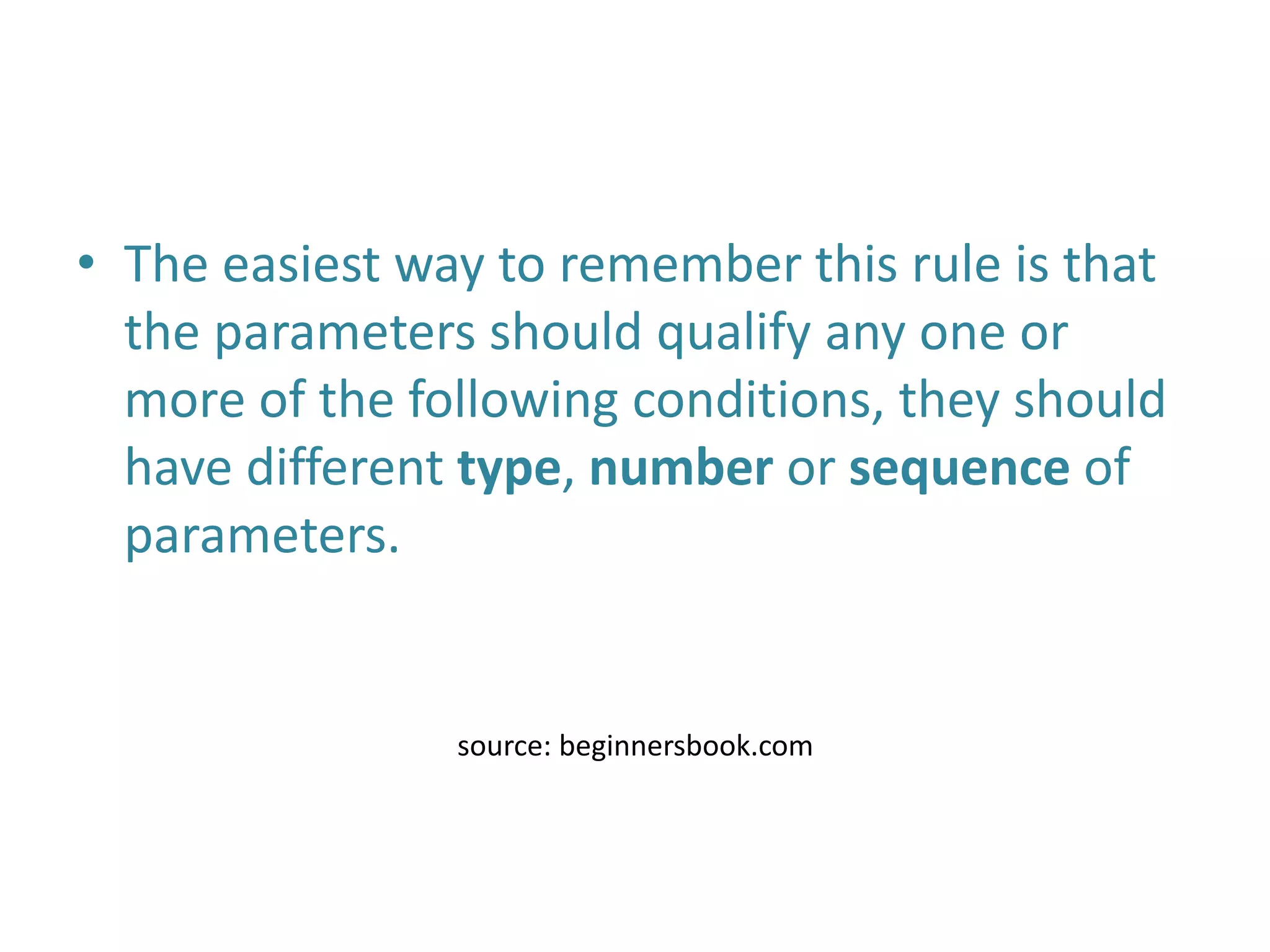 • The easiest way to remember this rule is that
the parameters should qualify any one or
more of the following conditions, they should
have different type, number or sequence of
parameters.
source: beginnersbook.com
 