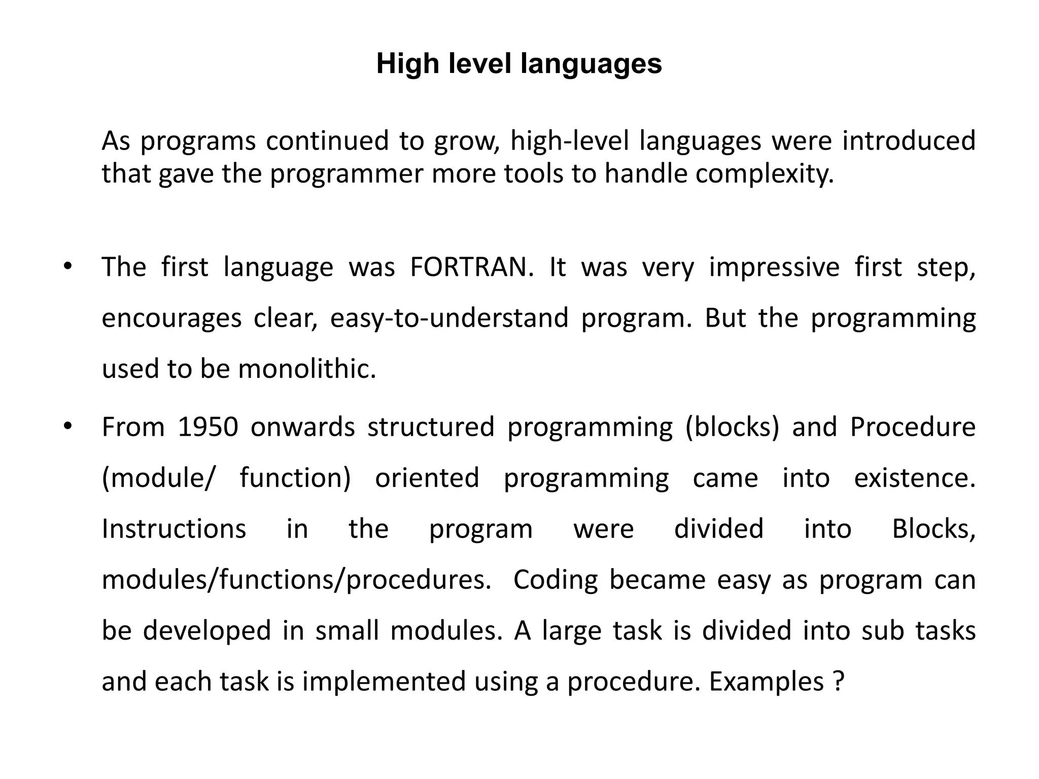 High level languages
As programs continued to grow, high-level languages were introduced
that gave the programmer more tools to handle complexity.
• The first language was FORTRAN. It was very impressive first step,
encourages clear, easy-to-understand program. But the programming
used to be monolithic.
• From 1950 onwards structured programming (blocks) and Procedure
(module/ function) oriented programming came into existence.
Instructions in the program were divided into Blocks,
modules/functions/procedures. Coding became easy as program can
be developed in small modules. A large task is divided into sub tasks
and each task is implemented using a procedure. Examples ?
 
