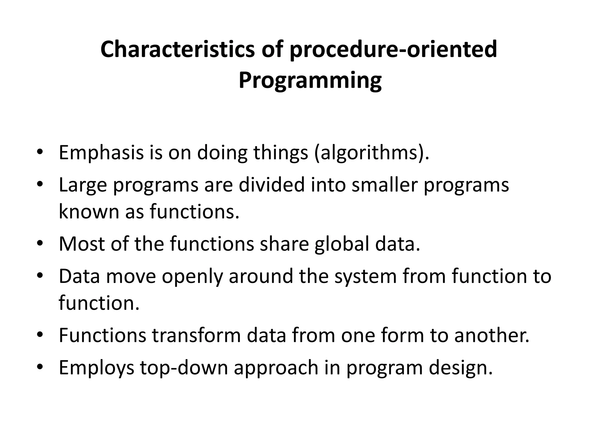 Characteristics of procedure-oriented
Programming
• Emphasis is on doing things (algorithms).
• Large programs are divided into smaller programs
known as functions.
• Most of the functions share global data.
• Data move openly around the system from function to
function.
• Functions transform data from one form to another.
• Employs top-down approach in program design.
 