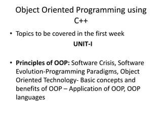 Object Oriented Programming using
C++
• Topics to be covered in the first week
UNIT-I
• Principles of OOP: Software Crisis, Software
Evolution-Programming Paradigms, Object
Oriented Technology- Basic concepts and
benefits of OOP – Application of OOP, OOP
languages
 