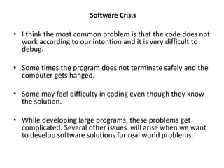 • I think the most common problem is that the code does not
work according to our intention and it is very difficult to
debug.
• Some times the program does not terminate safely and the
computer gets hanged.
• Some may feel difficulty in coding even though they know
the solution.
• While developing large programs, these problems get
complicated. Several other issues will arise when we want
to develop software solutions for real world problems.
Software Crisis
 