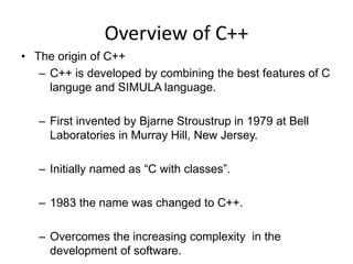 Overview of C++
• The origin of C++
– C++ is developed by combining the best features of C
languge and SIMULA language.
– First invented by Bjarne Stroustrup in 1979 at Bell
Laboratories in Murray Hill, New Jersey.
– Initially named as “C with classes”.
– 1983 the name was changed to C++.
– Overcomes the increasing complexity in the
development of software.
 