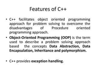 Features of C++
• C++ facilitates object oriented programming
approach for problem solving to overcome the
disadvantages of Procedure oriented
programming approach.
• Object-Oriented Programming (OOP) is the term
used to describe a problem solving approach
based the concepts Data Abstraction, Data
Encapsulation, Inheritance and polymorphism.
• C++ provides exception handling.
 