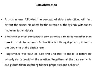 Data Abstraction
• A programmer following the concept of data abstraction, will first
extract the crucial elements for the creation of the system, without its
implementation details.
• programmer must concentrate only on what is to be done rather than
how it needs to be done. Abstraction is a thought process, it solves
the problems at the design level.
• Programmer will focus on data first and tries to model it before he
actually starts providing the solution. He gathers all the data elements
and groups them according to their properties and behavior.
 