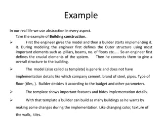 Example
In our real life we use abstraction in every aspect.
Take the example of Building construction.
 First the engineer gives the model and then a builder starts implementing it.
it. During modeling the engineer first defines the Outer structure using most
important elements such as pillars, beams, no. of floors etc… . So an engineer first
defines the crucial elements of the system. Then he connects them to give a
overall structure to the building.
 The model (also called as template) is generic and does not have
implementation details like which company cement, brand of steel, pipes. Type of
floor (tiles, ). Builder decides it according to the budget and other parameters.
 The template shows important features and hides implementation details.
 With that template a builder can build as many buildings as he wants by
making some changes during the implementation. Like changing color, texture of
the walls, tiles.
 