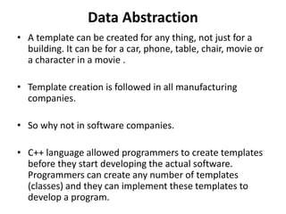 Data Abstraction
• A template can be created for any thing, not just for a
building. It can be for a car, phone, table, chair, movie or
a character in a movie .
• Template creation is followed in all manufacturing
companies.
• So why not in software companies.
• C++ language allowed programmers to create templates
before they start developing the actual software.
Programmers can create any number of templates
(classes) and they can implement these templates to
develop a program.
 