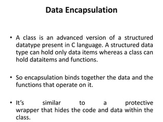 Data Encapsulation
• A class is an advanced version of a structured
datatype present in C language. A structured data
type can hold only data items whereas a class can
hold dataitems and functions.
• So encapsulation binds together the data and the
functions that operate on it.
• It’s similar to a protective
wrapper that hides the code and data within the
class.
 