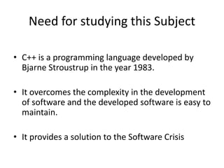 Need for studying this Subject
• C++ is a programming language developed by
Bjarne Stroustrup in the year 1983.
• It overcomes the complexity in the development
of software and the developed software is easy to
maintain.
• It provides a solution to the Software Crisis
 