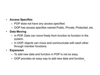 • Access Specifies
– POP does not have any access specified.
– OOP has access specifies named Public, Private, Protected, etc.
• Data Moving
– In POP, Data can move freely from function to function in the
system.
– In OOP, objects can move and communicate with each other
through member functions.
• Expansion
– To add new data and function in POP is not so easy.
– OOP provides an easy way to add new data and function.
 