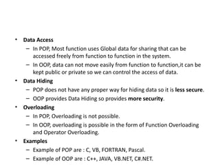 • Data Access
– In POP, Most function uses Global data for sharing that can be
accessed freely from function to function in the system.
– In OOP, data can not move easily from function to function,it can be
kept public or private so we can control the access of data.
• Data Hiding
– POP does not have any proper way for hiding data so it is less secure.
– OOP provides Data Hiding so provides more security.
• Overloading
– In POP, Overloading is not possible.
– In OOP, overloading is possible in the form of Function Overloading
and Operator Overloading.
• Examples
– Example of POP are : C, VB, FORTRAN, Pascal.
– Example of OOP are : C++, JAVA, VB.NET, C#.NET.
 