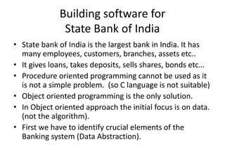 Building software for
State Bank of India
• State bank of India is the largest bank in India. It has
many employees, customers, branches, assets etc..
• It gives loans, takes deposits, sells shares, bonds etc…
• Procedure oriented programming cannot be used as it
is not a simple problem. (so C language is not suitable)
• Object oriented programming is the only solution.
• In Object oriented approach the initial focus is on data.
(not the algorithm).
• First we have to identify crucial elements of the
Banking system (Data Abstraction).
 