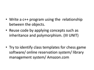 • Write a c++ program using the relationship
between the objects.
• Reuse code by applying concepts such as
inheritance and polymorphism. (III UNIT)
• Try to identify class templates for chess game
software/ online reservation system/ library
management system/ Amazon.com
 