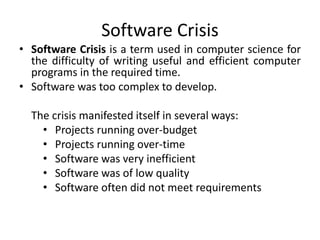 Software Crisis
• Software Crisis is a term used in computer science for
the difficulty of writing useful and efficient computer
programs in the required time.
• Software was too complex to develop.
The crisis manifested itself in several ways:
• Projects running over-budget
• Projects running over-time
• Software was very inefficient
• Software was of low quality
• Software often did not meet requirements
 