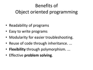 Benefits of
Object oriented programming
• Readability of programs
• Easy to write programs
• Modularity for easier troubleshooting.
• Reuse of code through inheritance. ...
• Flexibility through polymorphism. ...
• Effective problem solving.
 