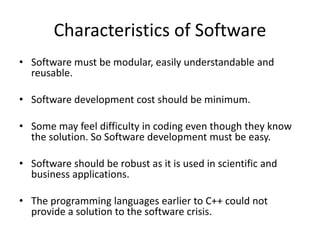 Characteristics of Software
• Software must be modular, easily understandable and
reusable.
• Software development cost should be minimum.
• Some may feel difficulty in coding even though they know
the solution. So Software development must be easy.
• Software should be robust as it is used in scientific and
business applications.
• The programming languages earlier to C++ could not
provide a solution to the software crisis.
 