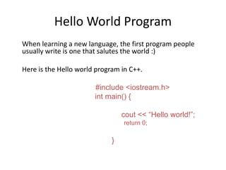 Hello World Program
When learning a new language, the first program people
usually write is one that salutes the world :)
Here is the Hello world program in C++.
#include <iostream.h>
int main() {
cout << “Hello world!”;
return 0;
}
 