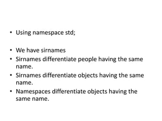 • Using namespace std;
• We have sirnames
• Sirnames differentiate people having the same
name.
• Sirnames differentiate objects having the same
name.
• Namespaces differentiate objects having the
same name.
 