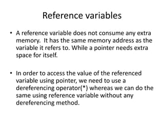 Reference variables
• A reference variable does not consume any extra
memory. It has the same memory address as the
variable it refers to. While a pointer needs extra
space for itself.
• In order to access the value of the referenced
variable using pointer, we need to use a
dereferencing operator(*) whereas we can do the
same using reference variable without any
dereferencing method.
 