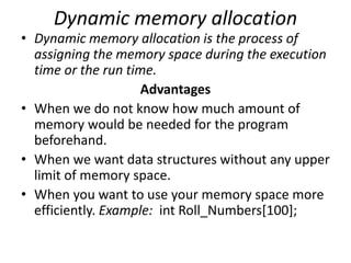 Dynamic memory allocation
• Dynamic memory allocation is the process of
assigning the memory space during the execution
time or the run time.
Advantages
• When we do not know how much amount of
memory would be needed for the program
beforehand.
• When we want data structures without any upper
limit of memory space.
• When you want to use your memory space more
efficiently. Example: int Roll_Numbers[100];
 