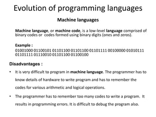Evolution of programming languages
Machine languages
Machine language, or machine code, is a low-level language comprised of
binary codes or codes formed using binary digits (ones and zeros).
Example :
01001000 01100101 01101100 01101100 01101111 00100000 01010111
01101111 01110010 01101100 01100100
Disadvantages :
• It is very difficult to program in machine language. The programmer has to
know details of hardware to write program and has to remember the
codes for various arithmetic and logical operations.
• The programmer has to remember too many codes to write a program. It
results in programming errors. It is difficult to debug the program also.
 