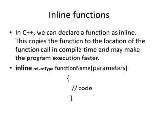 Inline functions
• In C++, we can declare a function as inline.
This copies the function to the location of the
function call in compile-time and may make
the program execution faster.
• inline returnType functionName(parameters)
{
// code
}
 