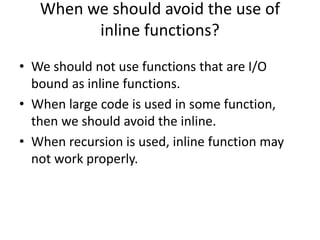 When we should avoid the use of
inline functions?
• We should not use functions that are I/O
bound as inline functions.
• When large code is used in some function,
then we should avoid the inline.
• When recursion is used, inline function may
not work properly.
 