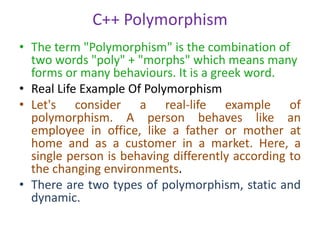 C++ Polymorphism
• The term "Polymorphism" is the combination of
two words "poly" + "morphs" which means many
forms or many behaviours. It is a greek word.
• Real Life Example Of Polymorphism
• Let's consider a real-life example of
polymorphism. A person behaves like an
employee in office, like a father or mother at
home and as a customer in a market. Here, a
single person is behaving differently according to
the changing environments.
• There are two types of polymorphism, static and
dynamic.
 