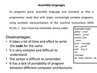 Assembly languages
As programs grew, assembly language was invented so that a
programmer could deal with larger, increasingly complex programs,
using symbolic representations of the machine instructions (ADD
R1,R2, ). User need not remember binary codes.
Disadvantages:
• It takes a lot of time and effort to write
the code for the same.
• It is very complex and difficult to
understand.
• The syntax is difficult to remember.
• It has a lack of portability of program
between different computer architectures.
Example Code:
global _main
extern _printf
section .text
_main:
push message
call _printf
add esp, 4
ret
message:
db 'Hello, World!', 10,
 