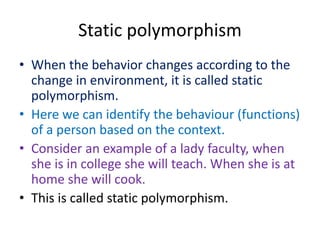 Static polymorphism
• When the behavior changes according to the
change in environment, it is called static
polymorphism.
• Here we can identify the behaviour (functions)
of a person based on the context.
• Consider an example of a lady faculty, when
she is in college she will teach. When she is at
home she will cook.
• This is called static polymorphism.
 