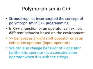 Polymorphism in C++
• Strousstrup has incorporated the concept of
polymorphism in C++ programming.
• In C++ a function or an operator can exhibit
different behavior based on the environment.
• >> behaves as a Right shift operator or as an
extraction operator (input operator)
• We can also change behavior of + operator
(arithmetic operator) as a concatenation
operator when it is with the strings.
 