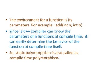 • The environment for a function is its
parameters. For example : add(int a, int b)
• Since a C++ compiler can know the
parameters of a functions at compile time, it
can easily determine the behavior of the
function at compile time itself.
• So static polymorphism is also called as
compile time polymorphism.
 