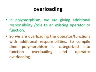 overloading
• In polymorphism, we are giving additional
responsibility /role to an existing operator or
function.
• So we are overloading the operator/functions
with additional responsibilities. So compile
time polymorphism is categorized into
function overloading and operator
overloading.
 