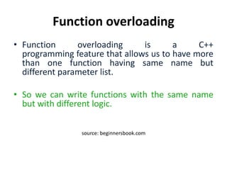Function overloading
• Function overloading is a C++
programming feature that allows us to have more
than one function having same name but
different parameter list.
• So we can write functions with the same name
but with different logic.
source: beginnersbook.com
 