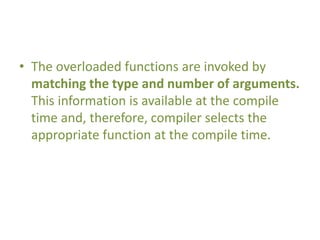 • The overloaded functions are invoked by
matching the type and number of arguments.
This information is available at the compile
time and, therefore, compiler selects the
appropriate function at the compile time.
 