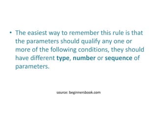 • The easiest way to remember this rule is that
the parameters should qualify any one or
more of the following conditions, they should
have different type, number or sequence of
parameters.
source: beginnersbook.com
 