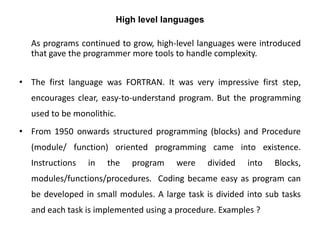 High level languages
As programs continued to grow, high-level languages were introduced
that gave the programmer more tools to handle complexity.
• The first language was FORTRAN. It was very impressive first step,
encourages clear, easy-to-understand program. But the programming
used to be monolithic.
• From 1950 onwards structured programming (blocks) and Procedure
(module/ function) oriented programming came into existence.
Instructions in the program were divided into Blocks,
modules/functions/procedures. Coding became easy as program can
be developed in small modules. A large task is divided into sub tasks
and each task is implemented using a procedure. Examples ?
 