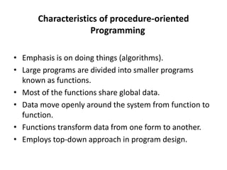 Characteristics of procedure-oriented
Programming
• Emphasis is on doing things (algorithms).
• Large programs are divided into smaller programs
known as functions.
• Most of the functions share global data.
• Data move openly around the system from function to
function.
• Functions transform data from one form to another.
• Employs top-down approach in program design.
 