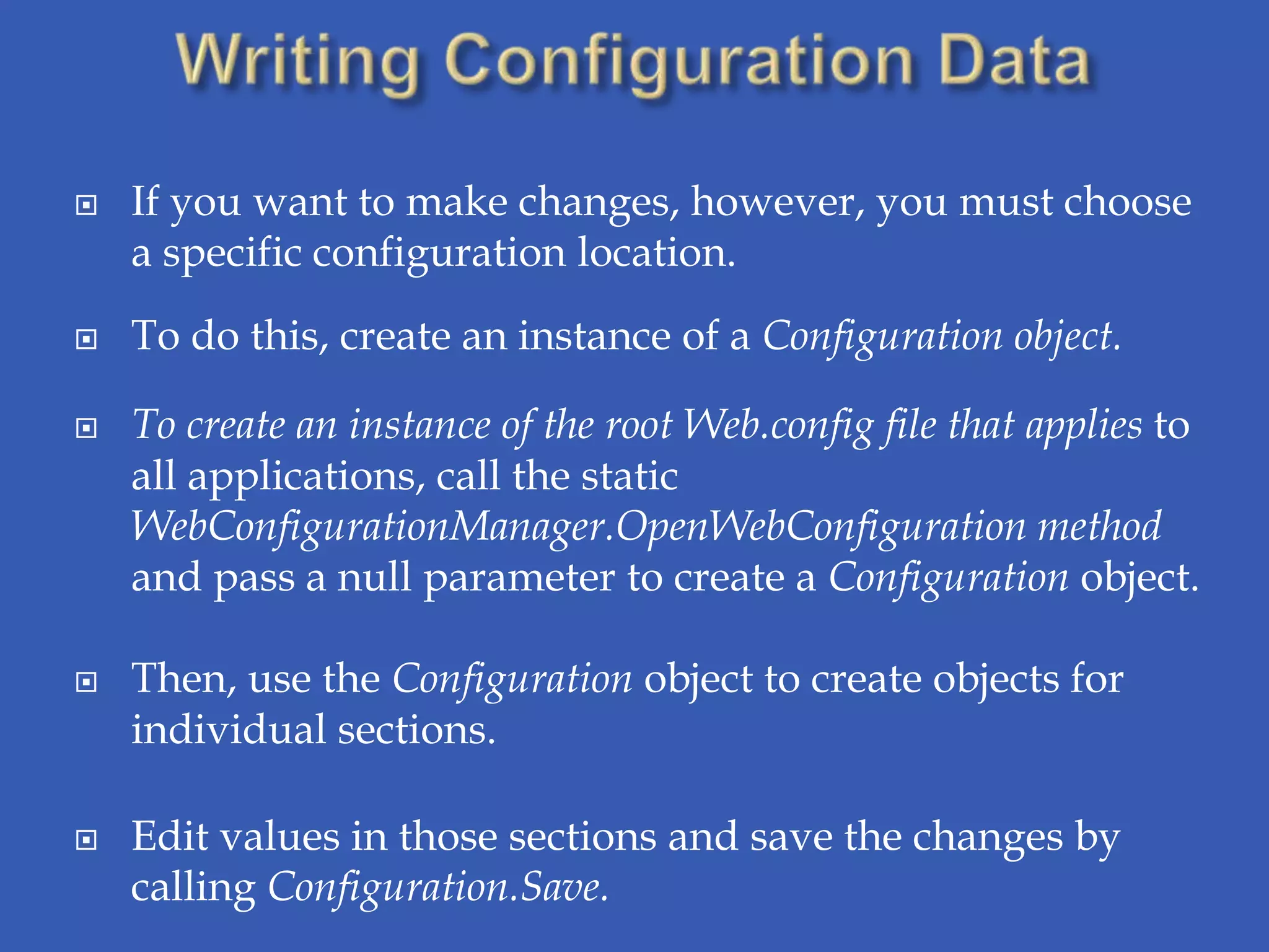    If you want to make changes, however, you must choose
    a specific configuration location.
   To do this, create an instance of a Configuration object.

   To create an instance of the root Web.config file that applies to
    all applications, call the static
    WebConfigurationManager.OpenWebConfiguration method
    and pass a null parameter to create a Configuration object.

   Then, use the Configuration object to create objects for
    individual sections.

   Edit values in those sections and save the changes by
    calling Configuration.Save.
 