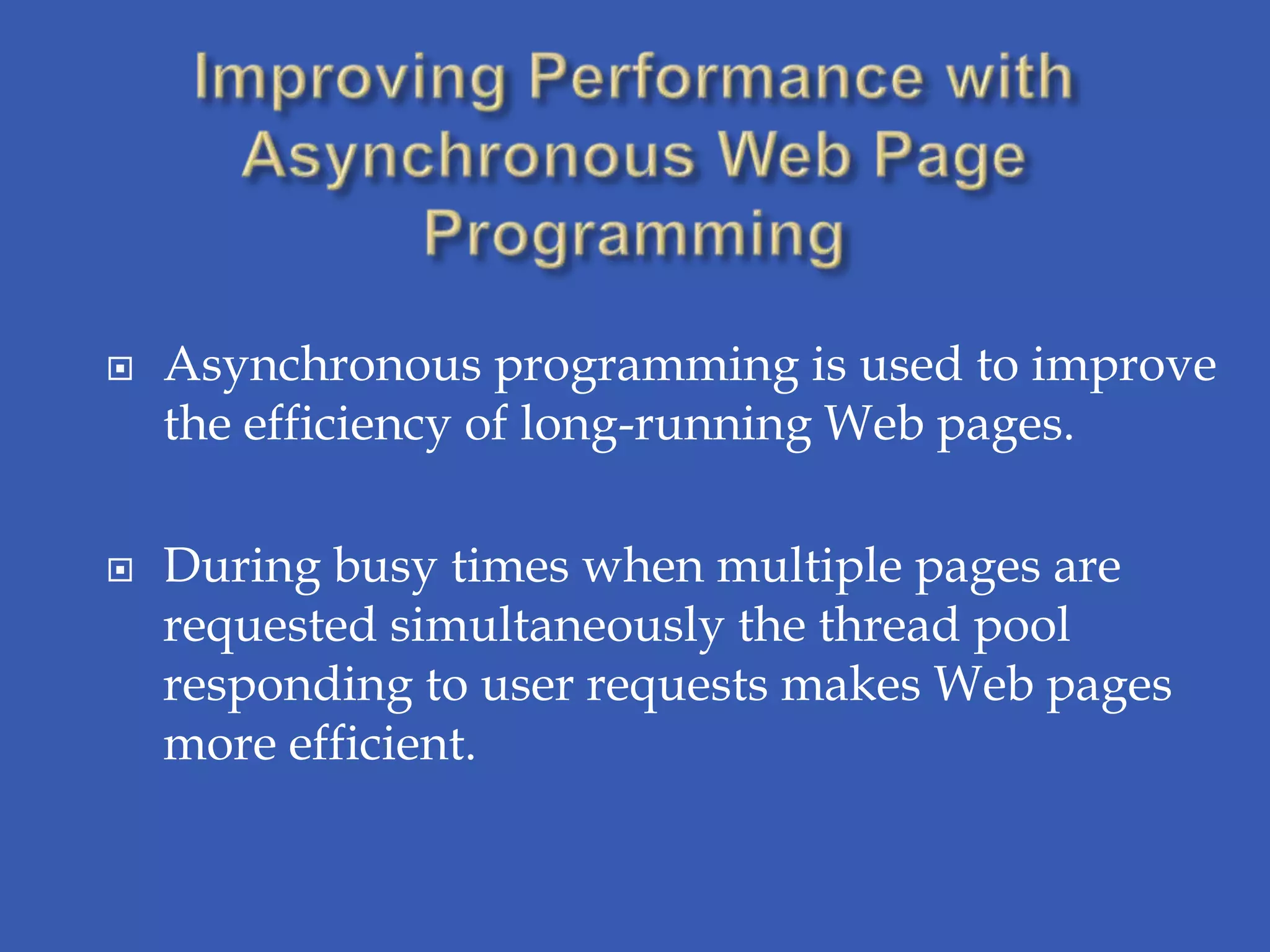    Asynchronous programming is used to improve
    the efficiency of long-running Web pages.

   During busy times when multiple pages are
    requested simultaneously the thread pool
    responding to user requests makes Web pages
    more efficient.
 
