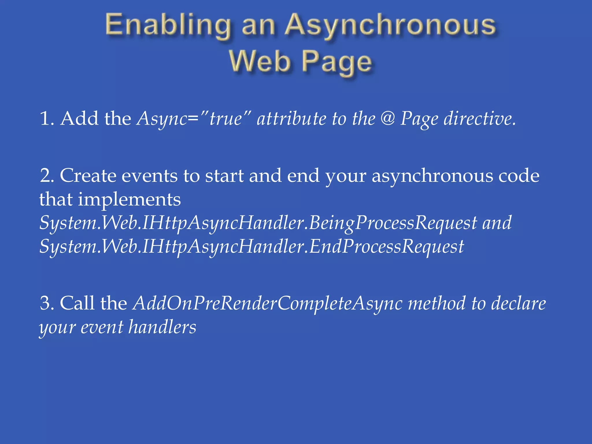1. Add the Async=”true” attribute to the @ Page directive.

2. Create events to start and end your asynchronous code
that implements
System.Web.IHttpAsyncHandler.BeingProcessRequest and
System.Web.IHttpAsyncHandler.EndProcessRequest

3. Call the AddOnPreRenderCompleteAsync method to declare
your event handlers
 