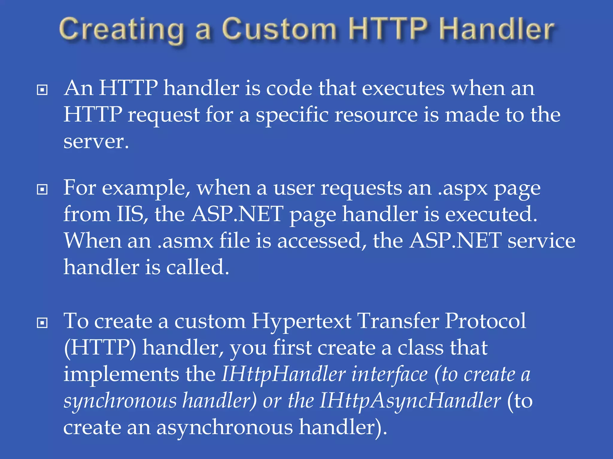    An HTTP handler is code that executes when an
    HTTP request for a specific resource is made to the
    server.

   For example, when a user requests an .aspx page
    from IIS, the ASP.NET page handler is executed.
    When an .asmx file is accessed, the ASP.NET service
    handler is called.

   To create a custom Hypertext Transfer Protocol
    (HTTP) handler, you first create a class that
    implements the IHttpHandler interface (to create a
    synchronous handler) or the IHttpAsyncHandler (to
    create an asynchronous handler).
 