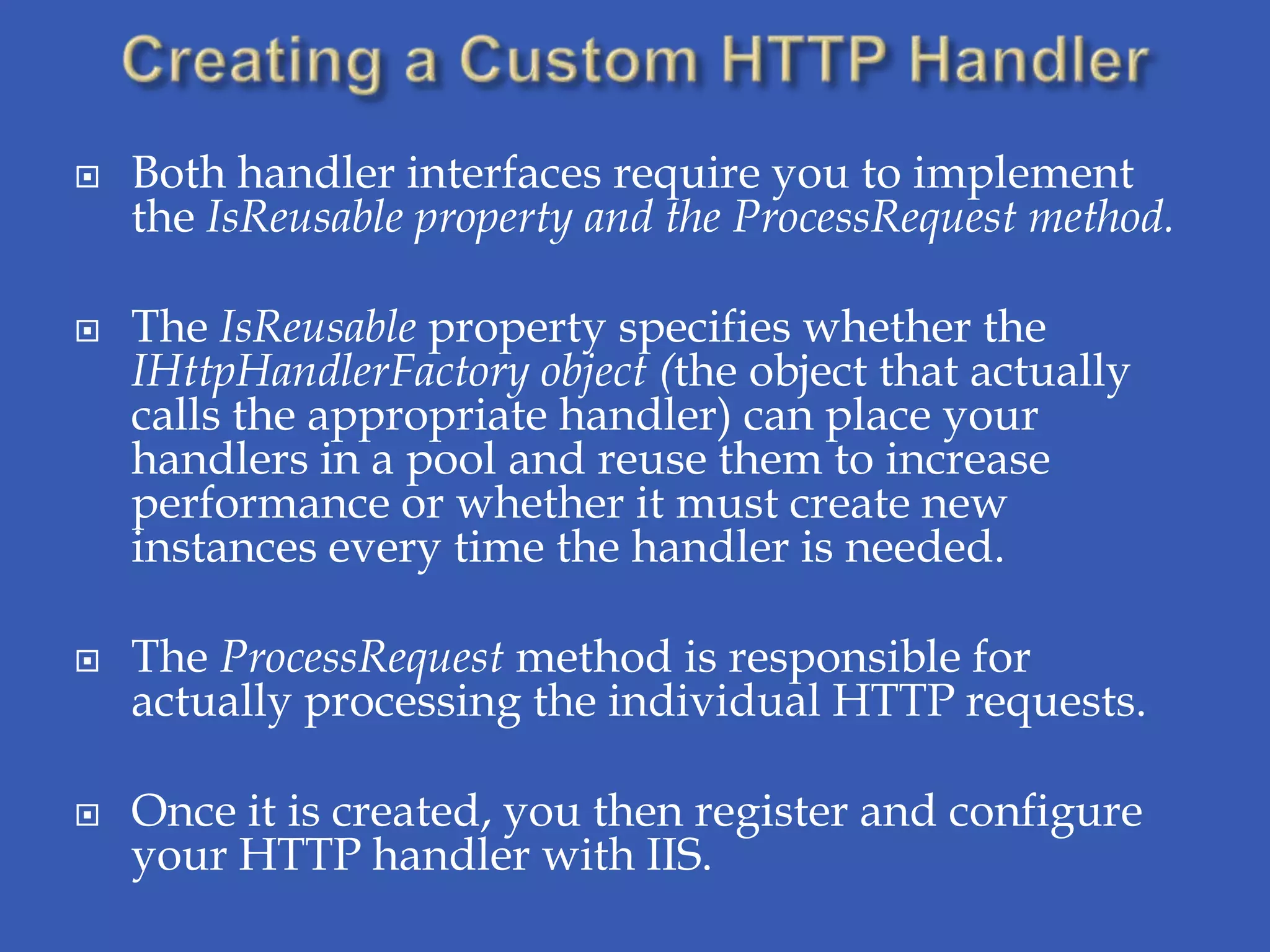    Both handler interfaces require you to implement
    the IsReusable property and the ProcessRequest method.

   The IsReusable property specifies whether the
    IHttpHandlerFactory object (the object that actually
    calls the appropriate handler) can place your
    handlers in a pool and reuse them to increase
    performance or whether it must create new
    instances every time the handler is needed.

   The ProcessRequest method is responsible for
    actually processing the individual HTTP requests.

   Once it is created, you then register and configure
    your HTTP handler with IIS.
 