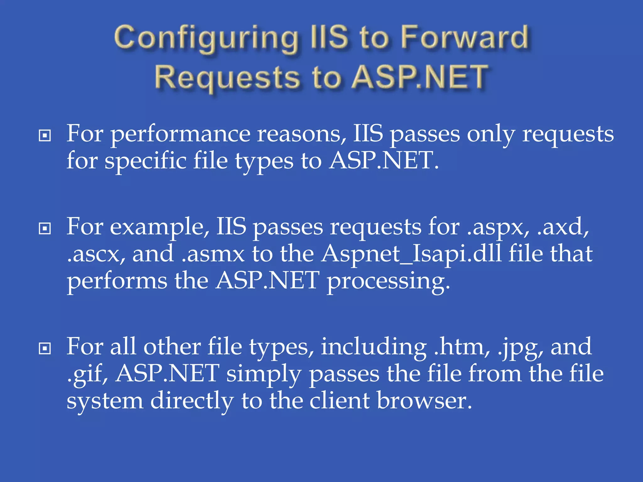    For performance reasons, IIS passes only requests
    for specific file types to ASP.NET.

   For example, IIS passes requests for .aspx, .axd,
    .ascx, and .asmx to the Aspnet_Isapi.dll file that
    performs the ASP.NET processing.

   For all other file types, including .htm, .jpg, and
    .gif, ASP.NET simply passes the file from the file
    system directly to the client browser.
 