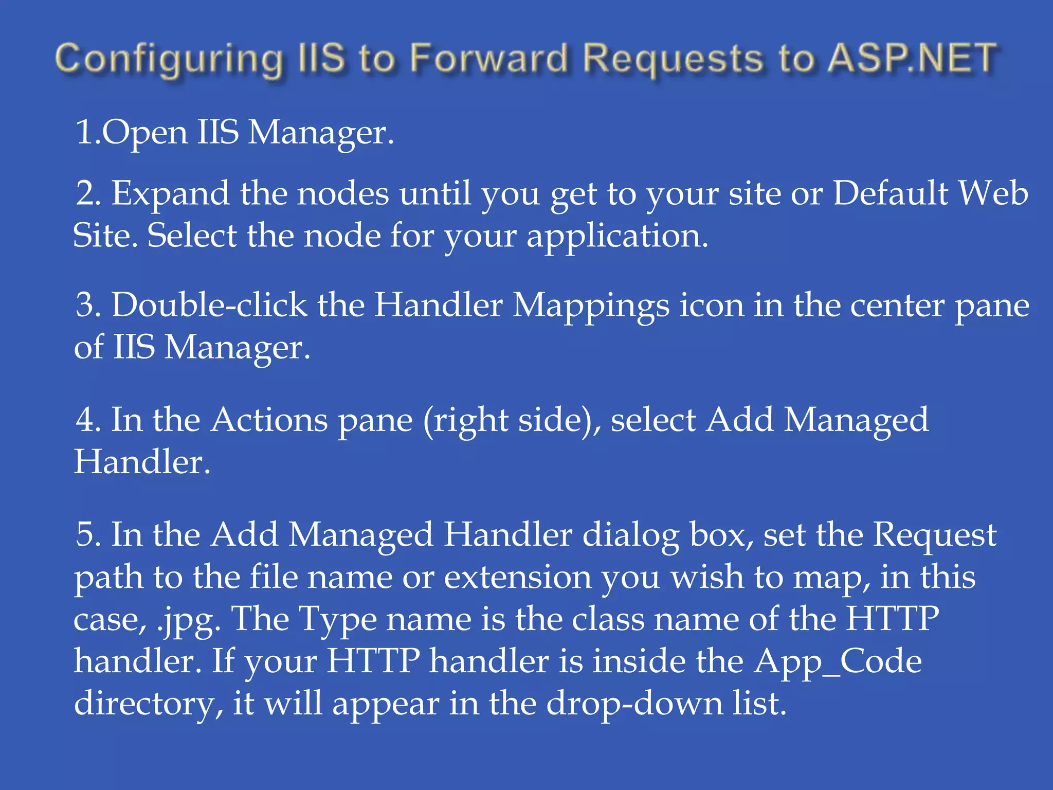 1.Open IIS Manager.
2. Expand the nodes until you get to your site or Default Web
Site. Select the node for your application.
3. Double-click the Handler Mappings icon in the center pane
of IIS Manager.

4. In the Actions pane (right side), select Add Managed
Handler.

5. In the Add Managed Handler dialog box, set the Request
path to the file name or extension you wish to map, in this
case, .jpg. The Type name is the class name of the HTTP
handler. If your HTTP handler is inside the App_Code
directory, it will appear in the drop-down list.
 