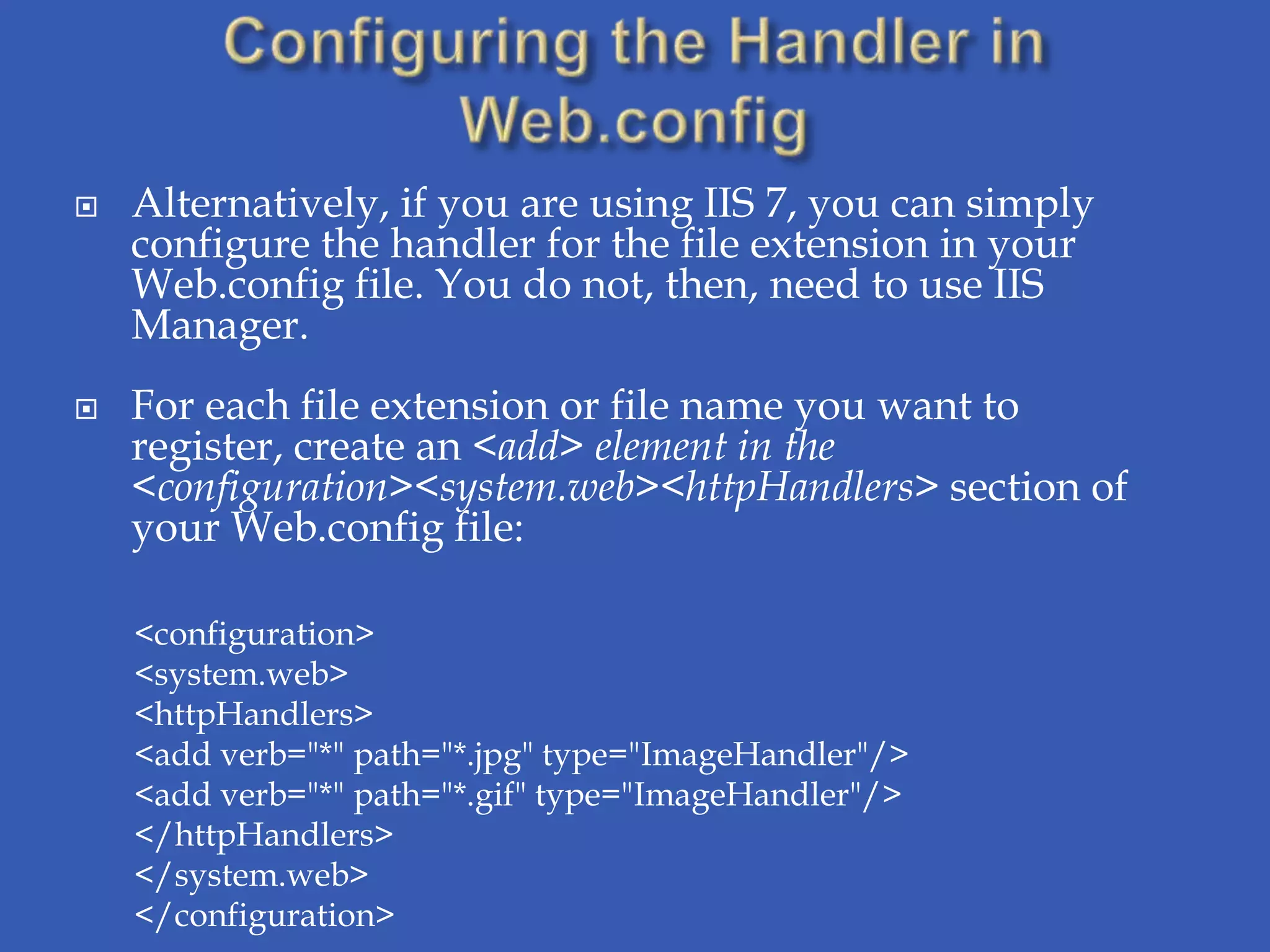    Alternatively, if you are using IIS 7, you can simply
    configure the handler for the file extension in your
    Web.config file. You do not, then, need to use IIS
    Manager.
   For each file extension or file name you want to
    register, create an <add> element in the
    <configuration><system.web><httpHandlers> section of
    your Web.config file:

    <configuration>
    <system.web>
    <httpHandlers>
    <add verb="*" path="*.jpg" type="ImageHandler"/>
    <add verb="*" path="*.gif" type="ImageHandler"/>
    </httpHandlers>
    </system.web>
    </configuration>
 
